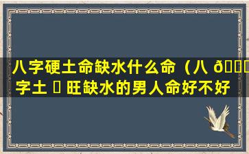 八字硬土命缺水什么命（八 🐋 字土 ☘ 旺缺水的男人命好不好）